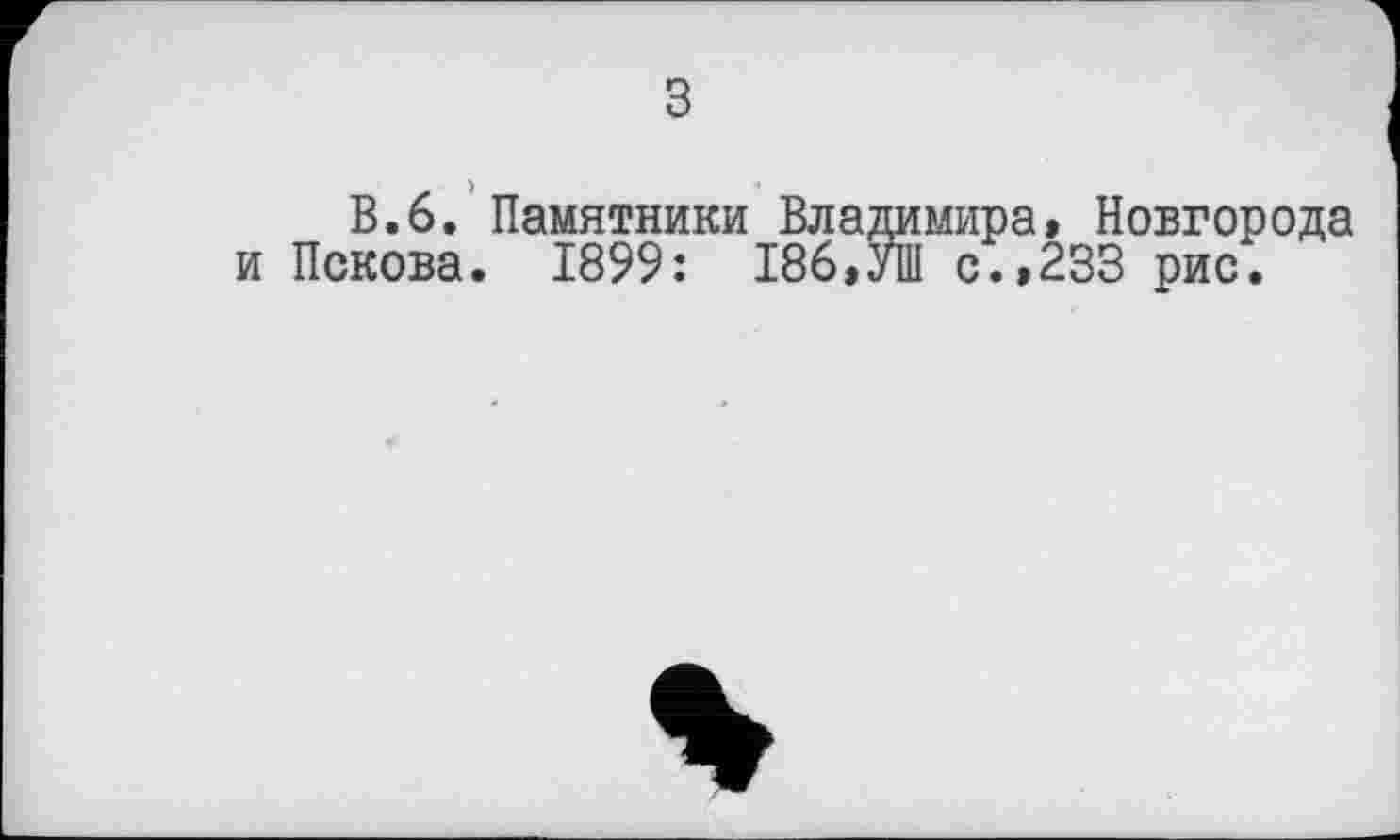 ﻿з
В.6. Памятники Владимира, Новгорода и Пскова. 1899: 186,УШ с.,233 рис.